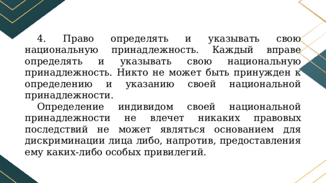 4. Право определять и указывать свою национальную принадлежность. Каждый вправе определять и указывать свою национальную принадлежность. Никто не может быть принужден к определению и указанию своей национальной принадлежности. Определение индивидом своей национальной принадлежности не влечет никаких правовых последствий не может являться основанием для дискриминации лица либо, напротив, предоставления ему каких-либо особых привилегий. 