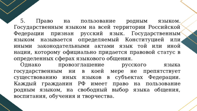 5. Право на пользование родным языком. Государственным языком на всей территории Российской Федерации признан русский язык. Государственным языком называется определяемый Конституцией или иными законодательными актами язык той или иной нации, которому официально придается правовой статус в определенных сферах языкового общения. Однако провозглашение русского языка государственным ни в коей мере не препятствует существованию иных языков в субъектах Федерации. Каждый гражданин РФ имеет право на пользование родным языком, на свободный выбор языка общения, воспитания, обучения и творчества. 