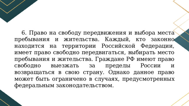 6. Право на свободу передвижения и выбора места пребывания и жительства. Каждый, кто законно находится на территории Российской Федерации, имеет право свободно передвигаться, выбирать место пребывания и жительства. Граждане РФ имеют право свободно выезжать за пределы России и возвращаться в свою страну. Однако данное право может быть ограничено в случаях, предусмотренных федеральным законодательством. 