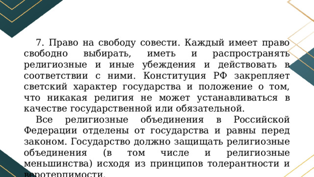 7. Право на свободу совести. Каждый имеет право свободно выбирать, иметь и распространять религиозные и иные убеждения и действовать в соответствии с ними. Конституция РФ закрепляет светский характер государства и положение о том, что никакая религия не может устанавливаться в качестве государственной или обязательной. Все религиозные объединения в Российской Федерации отделены от государства и равны перед законом. Государство должно защищать религиозные объединения (в том числе и религиозные меньшинства) исходя из принципов толерантности и веротерпимости. 