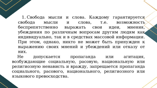 Свобода мысли и слова. Каждому гарантируется свобода мысли и слова, т.е. возможность беспрепятственно выражать свои идеи, мнения, убеждения по различным вопросам другим людям как индивидуально, так и в средствах массовой информации. При этом, однако, никто не может быть принужден к выражению своих мнений и убеждений или отказу от них. Не допускается пропаганда или агитация, возбуждающие социальную, расовую, национальную или религиозную ненависть и вражду, запрещается пропаганда социального, расового, национального, религиозного или языкового превосходства. 