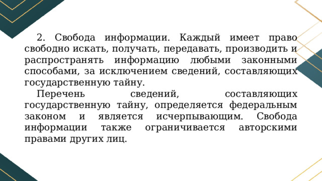 2. Свобода информации. Каждый имеет право свободно искать, получать, передавать, производить и распространять информацию любыми законными способами, за исключением сведений, составляющих государственную тайну. Перечень сведений, составляющих государственную тайну, определяется федеральным законом и является исчерпывающим. Свобода информации также ограничивается авторскими правами других лиц. 