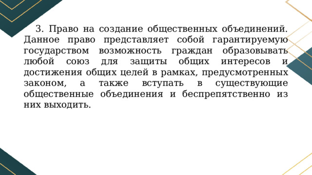 3. Право на создание общественных объединений. Данное право представляет собой гарантируемую государством возможность граждан образовывать любой союз для защиты общих интересов и достижения общих целей в рамках, предусмотренных законом, а также вступать в существующие общественные объединения и беспрепятственно из них выходить. 