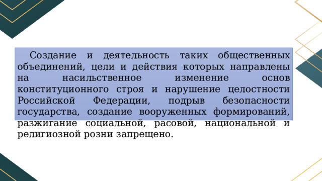 Создание и деятельность таких общественных объединений, цели и действия которых направлены на насильственное изменение основ конституционного строя и нарушение целостности Российской Федерации, подрыв безопасности государства, создание вооруженных формирований, разжигание социальной, расовой, национальной и религиозной розни запрещено. 