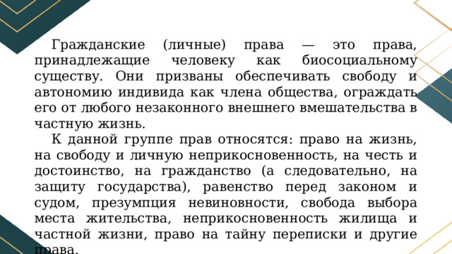 Гражданские (личные) права — это права, принадлежащие человеку как биосоциальному существу. Они призваны обеспечивать свободу и автономию индивида как члена общества, ограждать его от любого незаконного внешнего вмешательства в частную жизнь. К данной группе прав относятся: право на жизнь, на свободу и личную неприкосновенность, на честь и достоинство, на гражданство (а следовательно, на защиту государства), равенство перед законом и судом, презумпция невиновности, свобода выбора места жительства, неприкосновенность жилища и частной жизни, право на тайну переписки и другие права. 