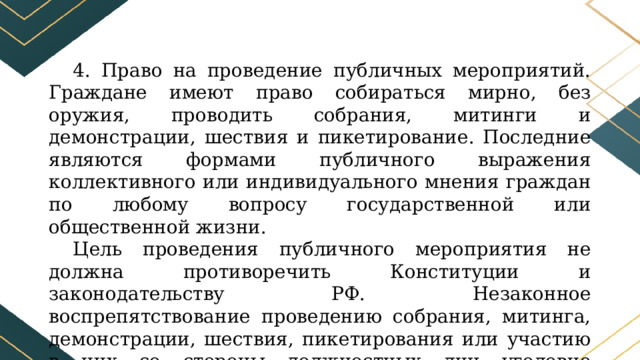 4. Право на проведение публичных мероприятий. Граждане имеют право собираться мирно, без оружия, проводить собрания, митинги и демонстрации, шествия и пикетирование. Последние являются формами публичного выражения коллективного или индивидуального мнения граждан по любому вопросу государственной или общественной жизни. Цель проведения публичного мероприятия не должна противоречить Конституции и законодательству РФ. Незаконное воспрепятствование проведению собрания, митинга, демонстрации, шествия, пикетирования или участию в них со стороны должностных лиц уголовно наказуемо. 