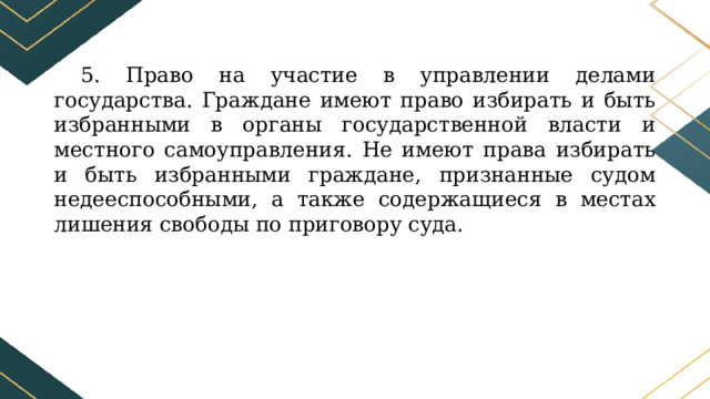 5. Право на участие в управлении делами государства. Граждане имеют право избирать и быть избранными в органы государственной власти и местного самоуправления. Не имеют права избирать и быть избранными граждане, признанные судом недееспособными, а также содержащиеся в местах лишения свободы по приговору суда. 