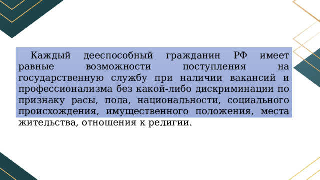 Каждый дееспособный гражданин РФ имеет равные возможности поступления на государственную службу при наличии вакансий и профессионализма без какой-либо дискриминации по признаку расы, пола, национальности, социального происхождения, имущественного положения, места жительства, отношения к религии. 