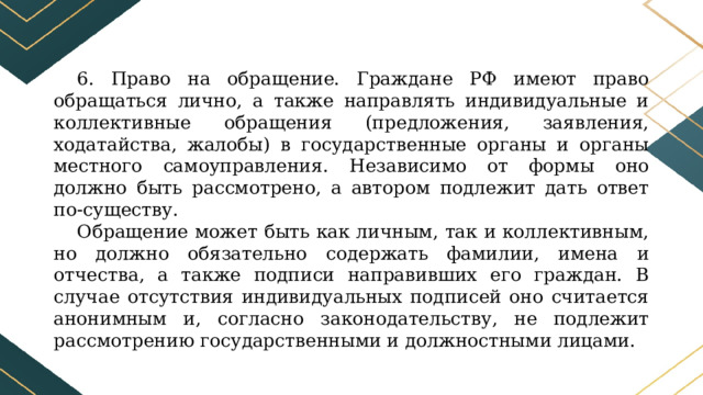 6. Право на обращение. Граждане РФ имеют право обращаться лично, а также направлять индивидуальные и коллективные обращения (предложения, заявления, ходатайства, жалобы) в государственные органы и органы местного самоуправления. Независимо от формы оно должно быть рассмотрено, а автором подлежит дать ответ по-существу. Обращение может быть как личным, так и коллективным, но должно обязательно содержать фамилии, имена и отчества, а также подписи направивших его граждан. В случае отсутствия индивидуальных подписей оно считается анонимным и, согласно законодательству, не подлежит рассмотрению государственными и должностными лицами. 