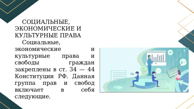 СОЦИАЛЬНЫЕ, ЭКОНОМИЧЕСКИЕ И КУЛЬТУРНЫЕ ПРАВА Социальные, экономические и культурные права и свободы граждан закреплены в ст. 34 — 44 Конституции РФ. Данная группа прав и свобод включает в себя следующие. 