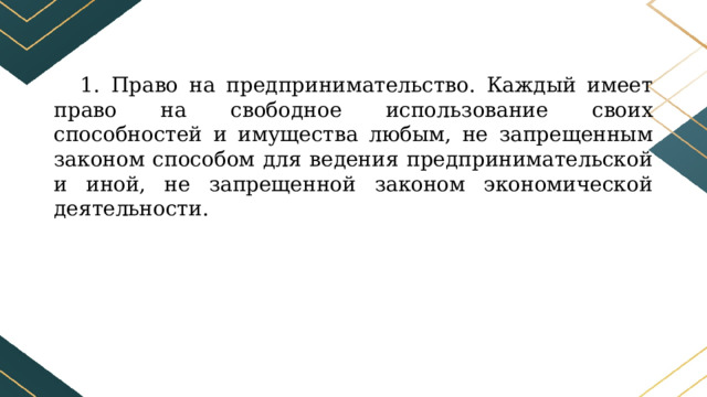 1. Право на предпринимательство. Каждый имеет право на свободное использование своих способностей и имущества любым, не запрещенным законом способом для ведения предпринимательской и иной, не запрещенной законом экономической деятельности. 