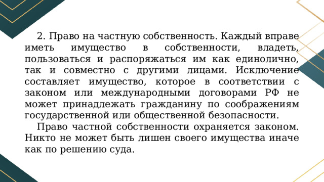 2. Право на частную собственность. Каждый вправе иметь имущество в собственности, владеть, пользоваться и распоряжаться им как единолично, так и совместно с другими лицами. Исключение составляет имущество, которое в соответствии с законом или международными договорами РФ не может принадлежать гражданину по соображениям государственной или общественной безопасности. Право частной собственности охраняется законом. Никто не может быть лишен своего имущества иначе как по решению суда. 