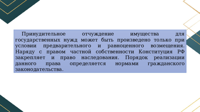 Принудительное отчуждение имущества для государственных нужд может быть произведено только при условии предварительного и равноценного возмещения. Наряду с правом частной собственности Конституция РФ закрепляет и право наследования. Порядок реализации данного права определяется нормами гражданского законодательства. 