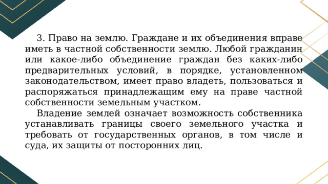 3. Право на землю. Граждане и их объединения вправе иметь в частной собственности землю. Любой гражданин или какое-либо объединение граждан без каких-либо предварительных условий, в порядке, установленном законодательством, имеет право владеть, пользоваться и распоряжаться принадлежащим ему на праве частной собственности земельным участком. Владение землей означает возможность собственника устанавливать границы своего земельного участка и требовать от государственных органов, в том числе и суда, их защиты от посторонних лиц. 