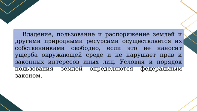 Владение, пользование и распоряжение землей и другими природными ресурсами осуществляется их собственниками свободно, если это не наносит ущерба окружающей среде и не нарушает прав и законных интересов иных лиц. Условия и порядок пользования землей определяются федеральным законом. 