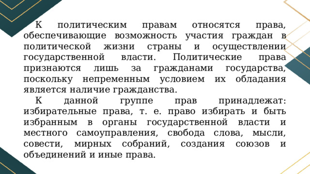 К политическим правам относятся права, обеспечивающие возможность участия граждан в политической жизни страны и осуществлении государственной власти. Политические права признаются лишь за гражданами государства, поскольку непременным условием их обладания является наличие гражданства. К данной группе прав принадлежат: избирательные права, т. е. право избирать и быть избранным в органы государственной власти и местного самоуправления, свобода слова, мысли, совести, мирных собраний, создания союзов и объединений и иные права. 