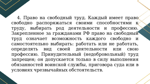 4. Право на свободный труд. Каждый имеет право свободно распоряжаться своими способностями к труду, выбирать род деятельности и профессию. Закрепленное за гражданами РФ право на свободный труд означает возможность каждого свободно и самостоятельно выбирать: работать или не работать, определять вид своей деятельности или свою профессию. Принудительный (недобровольный) труд запрещен; он допускается только в силу выполнения обязанностей воинской службы, приговора суда или в условиях чрезвычайных обстоятельств. 