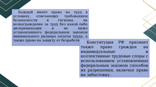 Каждый имеет право на труд в условиях, отвечающих требованиям безопасности и гигиены, на вознаграждение за труд без какой-либо дискриминации и не ниже установленного федеральным законом минимального размера оплаты труда, а также право на защиту от безработицы. Конституция РФ признает также право граждан на индивидуальные и коллективные трудовые споры с использованием установленных федеральным законом способов их разрешения, включая право на забастовку. 