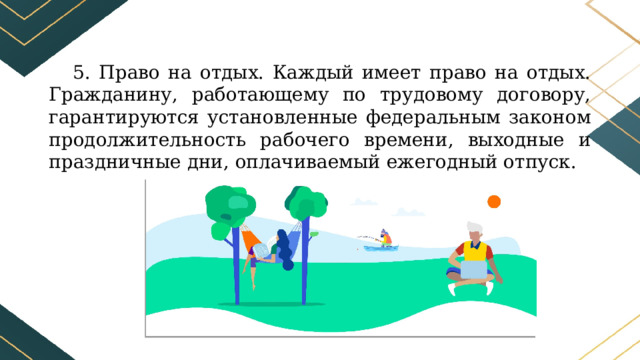 5. Право на отдых. Каждый имеет право на отдых. Гражданину, работающему по трудовому договору, гарантируются установленные федеральным законом продолжительность рабочего времени, выходные и праздничные дни, оплачиваемый ежегодный отпуск. 