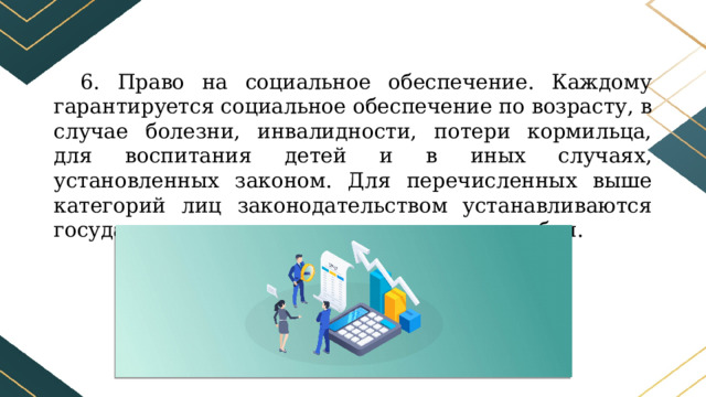 6. Право на социальное обеспечение. Каждому гарантируется социальное обеспечение по возрасту, в случае болезни, инвалидности, потери кормильца, для воспитания детей и в иных случаях, установленных законом. Для перечисленных выше категорий лиц законодательством устанавливаются государственные пенсии и социальные пособия. 