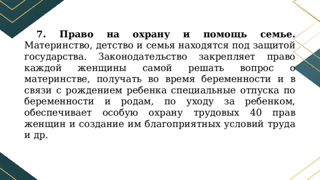 7. Право на охрану и помощь семье. Материнство, детство и семья находятся под защитой государства. Законодательство закрепляет право каждой женщины самой решать вопрос о материнстве, получать во время беременности и в связи с рождением ребенка специальные отпуска по беременности и родам, по уходу за ребенком, обеспечивает особую охрану трудовых 40 прав женщин и создание им благоприятных условий труда и др. 