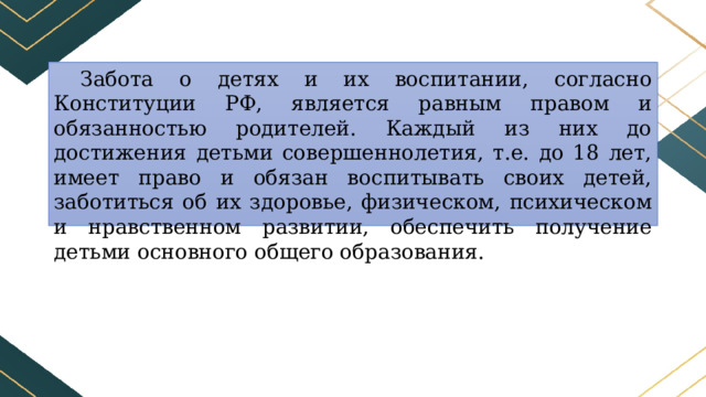 Забота о детях и их воспитании, согласно Конституции РФ, является равным правом и обязанностью родителей. Каждый из них до достижения детьми совершеннолетия, т.е. до 18 лет, имеет право и обязан воспитывать своих детей, заботиться об их здоровье, физическом, психическом и нравственном развитии, обеспечить получение детьми основного общего образования. 