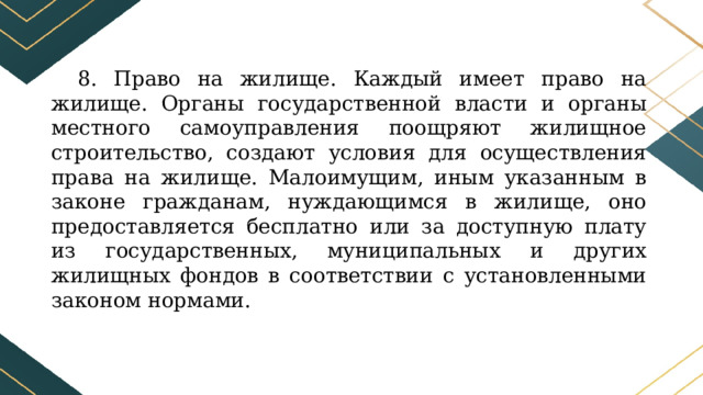 8. Право на жилище. Каждый имеет право на жилище. Органы государственной власти и органы местного самоуправления поощряют жилищное строительство, создают условия для осуществления права на жилище. Малоимущим, иным указанным в законе гражданам, нуждающимся в жилище, оно предоставляется бесплатно или за доступную плату из государственных, муниципальных и других жилищных фондов в соответствии с установленными законом нормами. 