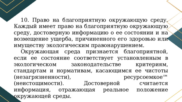 10. Право на благоприятную окружающую среду. Каждый имеет право на благоприятную окружающую среду, достоверную информацию о ее состоянии и на возмещение ущерба, причиненного его здоровью или имуществу экологическим правонарушением. Окружающая среда признается благоприятной, если ее состояние соответствует установленным в экологическом законодательстве критериям, стандартам и нормативам, касающимся ее чистоты (незагрязненности), ресурсоемкое™ (неистощимости). Достоверной считается информация, отражающая реальное положение окружающей среды. 