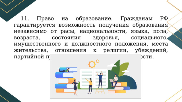 11. Право на образование. Гражданам РФ гарантируется возможность получения образования независимо от расы, национальности, языка, пола, возраста, состояния здоровья, социального, имущественного и должностного положения, места жительства, отношения к религии, убеждений, партийной принадлежности, наличия судимости. 