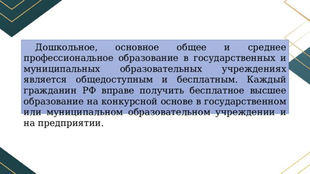 Дошкольное, основное общее и среднее профессиональное образование в государственных и муниципальных образовательных учреждениях является общедоступным и бесплатным. Каждый гражданин РФ вправе получить бесплатное высшее образование на конкурсной основе в государственном или муниципальном образовательном учреждении и на предприятии. 