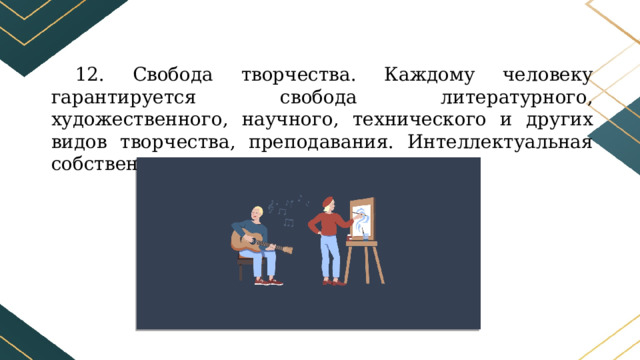 12. Свобода творчества. Каждому человеку гарантируется свобода литературного, художественного, научного, технического и других видов творчества, преподавания. Интеллектуальная собственность охраняется законом. 