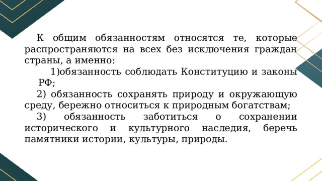 К общим обязанностям относятся те, которые распространяются на всех без исключения граждан страны, а именно: обязанность соблюдать Конституцию и законы РФ; 2) обязанность сохранять природу и окружающую среду, бережно относиться к природным богатствам; 3) обязанность заботиться о сохранении исторического и культурного наследия, беречь памятники истории, культуры, природы. 