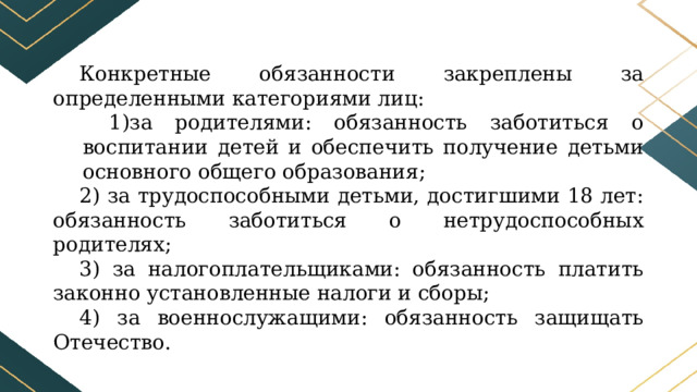 Конкретные обязанности закреплены за определенными категориями лиц: за родителями: обязанность заботиться о воспитании детей и обеспечить получение детьми основного общего образования; 2) за трудоспособными детьми, достигшими 18 лет: обязанность заботиться о нетрудоспособных родителях; 3) за налогоплательщиками: обязанность платить законно установленные налоги и сборы; 4) за военнослужащими: обязанность защищать Отечество. 