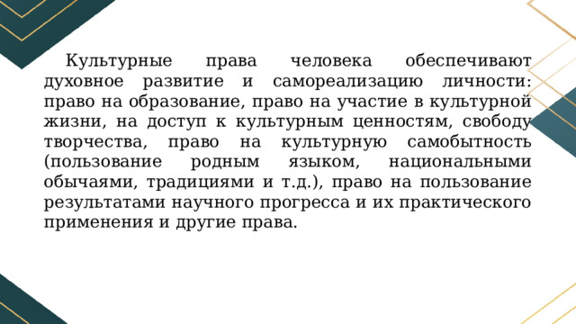 Культурные права человека обеспечивают духовное развитие и самореализацию личности: право на образование, право на участие в культурной жизни, на доступ к культурным ценностям, свободу творчества, право на культурную самобытность (пользование родным языком, национальными обычаями, традициями и т.д.), право на пользование результатами научного прогресса и их практического применения и другие права. 