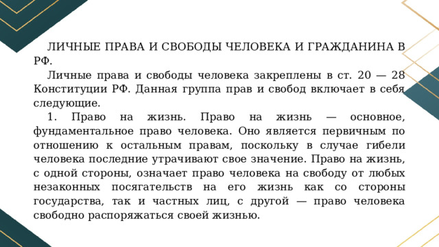 ЛИЧНЫЕ ПРАВА И СВОБОДЫ ЧЕЛОВЕКА И ГРАЖДАНИНА В РФ. Личные права и свободы человека закреплены в ст. 20 — 28 Конституции РФ. Данная группа прав и свобод включает в себя следующие. 1. Право на жизнь. Право на жизнь — основное, фундаментальное право человека. Оно является первичным по отношению к остальным правам, поскольку в случае гибели человека последние утрачивают свое значение. Право на жизнь, с одной стороны, означает право человека на свободу от любых незаконных посягательств на его жизнь как со стороны государства, так и частных лиц, с другой — право человека свободно распоряжаться своей жизнью. 