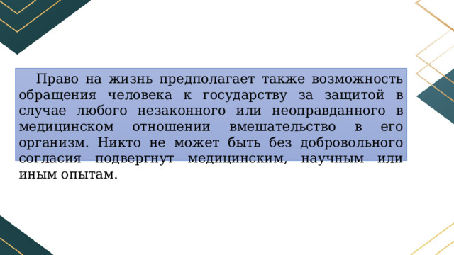 Право на жизнь предполагает также возможность обращения человека к государству за защитой в случае любого незаконного или неоправданного в медицинском отношении вмешательство в его организм. Никто не может быть без добровольного согласия подвергнут медицинским, научным или иным опытам. 