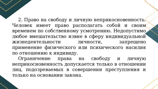 2. Право на свободу и личную неприкосновенность. Человек имеет право располагать собой и своим временем по собственному усмотрению. Недопустимо любое вмешательство извне в сферу индивидуальной жизнедеятельности личности, запрещено применение физического или психического насилия по отношению к индивиду. Ограничение права на свободу и личную неприкосновенность допускается только в отношении лиц, подозреваемых в совершении преступления и только на основании закона. 