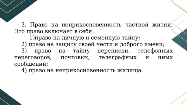 3. Право на неприкосновенность частной жизни. Это право включает в себя: право на личную и семейную тайну; 2) право на защиту своей чести и доброго имени; 3) право на тайну переписки, телефонных переговоров, почтовых, телеграфных и иных сообщений; 4) право на неприкосновенность жилища. 