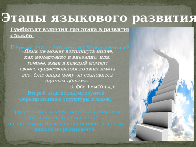 «Этапы языкового развития» Гумбольдт выделил три этапа в развитии языков   Первый этап - это период зарождения языков.   «Язык не может возникнуть иначе, как немедленно и внезапно, или, точнее, язык в каждый момент своего существования должен иметь всё, благодаря чему он становится единым целым». В. фон Гумбольдт Второй этап характеризуется формированием структуры языков.  Третий этап языка начинается с момента достижения предела полноты организации. Язык в своих основных чертах дальше не развивается.  