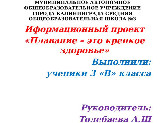 МУНИЦИПАЛЬНОЕ АВТОНОМНОЕ ОБЩЕОБРАЗОВАТЕЛЬНОЕ УЧРЕЖДЕНИЕ ГОРОДА КАЛИНИНГРАДА СРЕДНЯЯ ОБЩЕОБРАЗОВАТЕЛЬНАЯ ШКОЛА №3   Иформационный проект «Плавание – это крепкое здоровье» Выполнили: ученики 3 «В» класса   Руководитель: Толебаева А.Ш  Калининград 2023 