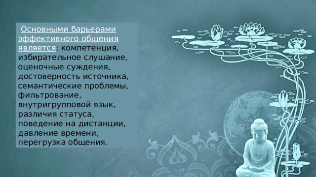  Основными барьерами эффективного общения является : компетенция, избирательное слушание, оценочные суждения, достоверность источника, семантические проблемы, фильтрование, внутригрупповой язык, различия статуса, поведение на дистанции, давление времени, перегрузка общения. 