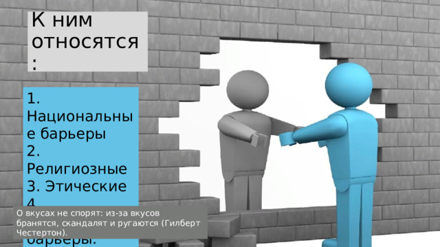 К ним относятся: 1. Национальные барьеры  2. Религиозные  3. Этические 4. Эстетические барьеры. О вкусах не спорят: из-за вкусов бранятся, скандалят и ругаются (Гилберт Честертон). 