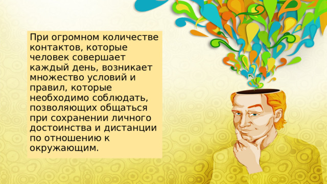 При огромном количестве контактов, которые человек совершает каждый день, возникает множество условий и правил, которые необходимо соблюдать, позволяющих общаться при сохранении личного достоинства и дистанции по отношению к окружающим. 