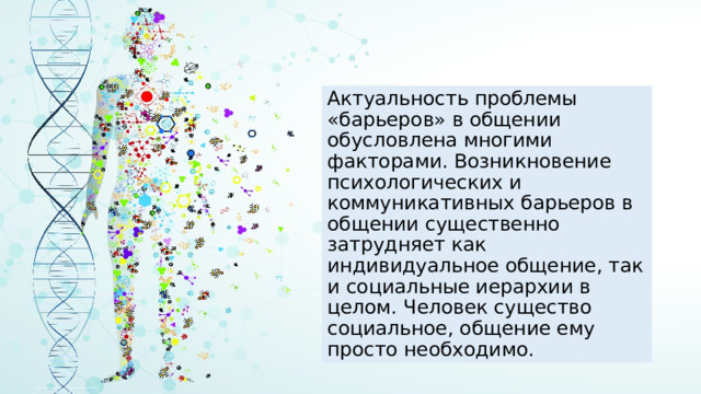 Актуальность проблемы «барьеров» в общении обусловлена многими факторами. Возникновение психологических и коммуникативных барьеров в общении существенно затрудняет как индивидуальное общение, так и социальные иерархии в целом. Человек существо социальное, общение ему просто необходимо. 