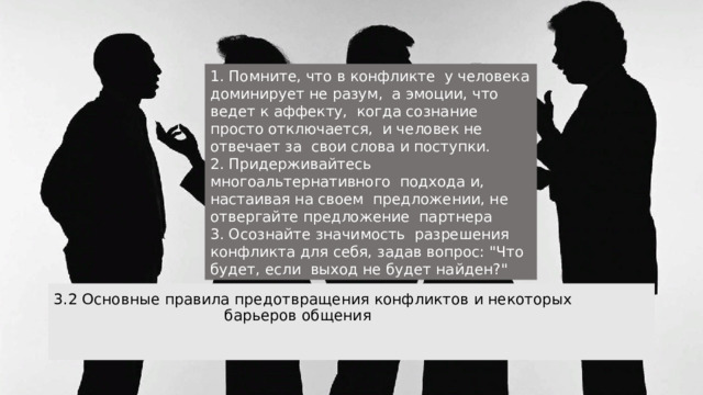 1. Помните, что в конфликте у человека доминирует не разум, а эмоции, что ведет к аффекту, когда сознание просто отключается, и человек не отвечает за свои слова и поступки. 2. Придерживайтесь многоальтернативного подхода и, настаивая на своем предложении, не отвергайте предложение партнера  3. Осознайте значимость разрешения конфликта для себя, задав вопрос: 