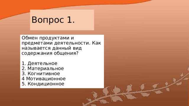 Вопрос 1. Обмен продуктами и предметами деятельности. Как называется данный вид содержания общения?   1. Деятельное  2. Материальное  3. Когнитивное  4 Мотивационное  5. Кондиционное 