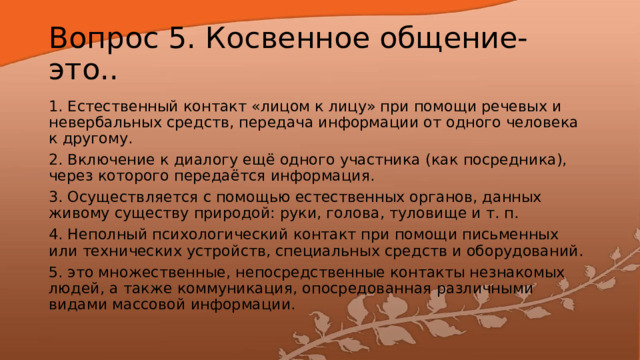 Вопрос 5. Косвенное общение- это.. 1. Естественный контакт «лицом к лицу» при помощи речевых и невербальных средств, передача информации от одного человека к другому. 2. Включение к диалогу ещё одного участника (как посредника), через которого передаётся информация. 3. Осуществляется с помощью естественных органов, данных живому существу природой: руки, голова, туловище и т. п. 4. Неполный психологический контакт при помощи письменных или технических устройств, специальных средств и оборудований. 5. это множественные, непосредственные контакты незнакомых людей, а также коммуникация, опосредованная различными видами массовой информации. 