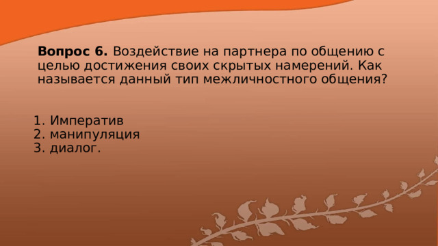 Вопрос 6. Воздействие на партнера по общению с целью достижения своих скрытых намерений. Как называется данный тип межличностного общения? 1. Императив  2. манипуляция  3. диалог. 