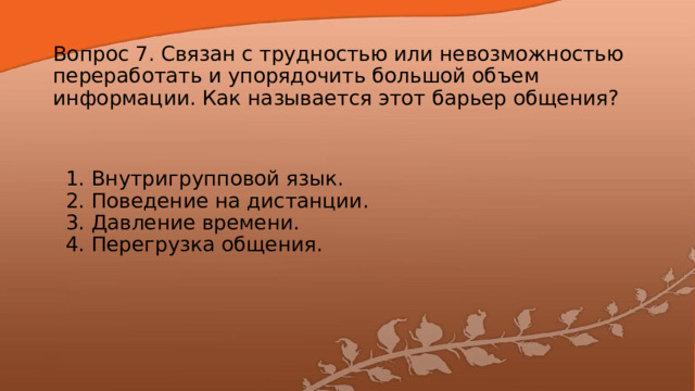 Вопрос 7. Связан с трудностью или невозможностью переработать и упорядочить большой объем информации. Как называется этот барьер общения? 1. Внутригрупповой язык.  2. Поведение на дистанции.  3. Давление времени.  4. Перегрузка общения. 