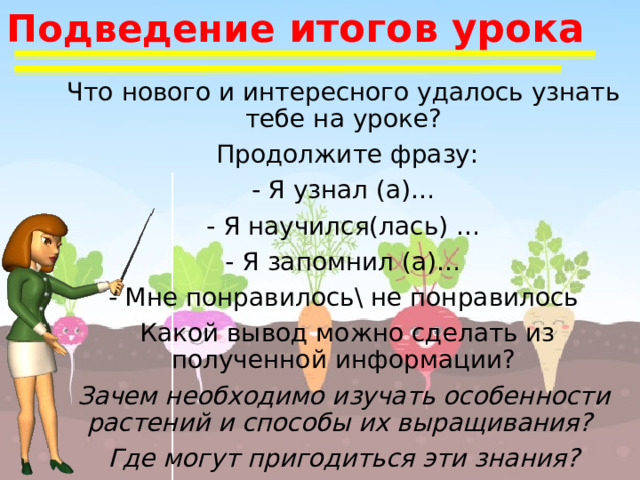 Подведение итогов урока Что нового и интересного удалось узнать тебе на уроке?  Продолжите фразу: - Я узнал (а)… - Я научился(лась) … - Я запомнил (а)… - Мне понравилось\ не понравилось  Какой вывод можно сделать из полученной информации? Зачем необходимо изучать особенности растений и способы их выращивания? Где могут пригодиться эти знания? 